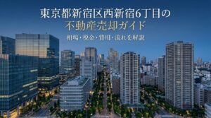 西新宿6丁目 不動産売却ガイド｜相場・税金・費用・流れ